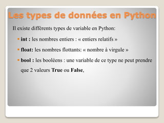 Les types de données en Python
Il existe différents types de variable en Python:
 int : les nombres entiers : « entiers relatifs »
 float: les nombres flottants: « nombre à virgule »
 bool : les booléens : une variable de ce type ne peut prendre
que 2 valeurs True ou False,
 