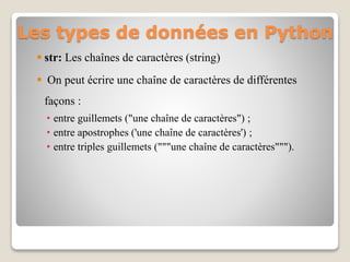 Les types de données en Python
 str: Les chaînes de caractères (string)
 On peut écrire une chaîne de caractères de différentes
façons :
• entre guillemets ("une chaîne de caractères") ;
• entre apostrophes ('une chaîne de caractères') ;
• entre triples guillemets ("""une chaîne de caractères""").
 