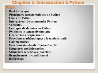 Plan
 Bref historique
 Principales caractéristiques de Python
 Choix de Python
 Interpréteur de commandes Python
 Variables
 Les types de données en Python
 Python et le typage dynamique
 Opérateurs et expressions
 Fonctions mathématiques : le module math
 Commentaires
 Fonctions standards d’entrée/ sortie
 Structures conditionnelles
 Structures répétitives (boucles)
 Branchement inconditionnel
 Références
Chapitre 1: Introduction à Python
 