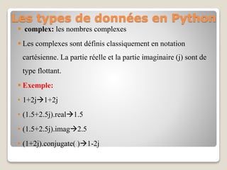 Les types de données en Python
 complex: les nombres complexes
 Les complexes sont définis classiquement en notation
cartésienne. La partie réelle et la partie imaginaire (j) sont de
type flottant.
 Exemple:
• 1+2j1+2j
• (1.5+2.5j).real1.5
• (1.5+2.5j).imag2.5
• (1+2j).conjugate( )1-2j
 