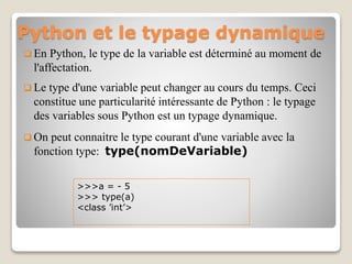 Python et le typage dynamique
 En Python, le type de la variable est déterminé au moment de
l'affectation.
 Le type d'une variable peut changer au cours du temps. Ceci
constitue une particularité intéressante de Python : le typage
des variables sous Python est un typage dynamique.
 On peut connaitre le type courant d'une variable avec la
fonction type: type(nomDeVariable)
>>>a = - 5
>>> type(a)
<class ’int’>
 