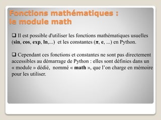 Fonctions mathématiques :
le module math
 Il est possible d'utiliser les fonctions mathématiques usuelles
(sin, cos, exp, ln,...) et les constantes (π, e, ...) en Python.
 Cependant ces fonctions et constantes ne sont pas directement
accessibles au démarrage de Python : elles sont définies dans un
« module » dédié, nommé « math », que l’on charge en mémoire
pour les utiliser.
 