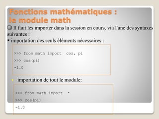 Fonctions mathématiques :
le module math
 Il faut les importer dans la session en cours, via l'une des syntaxes
suivantes :
 importation des seuls éléments nécessaires :
>>> from math import cos, pi
>>> cos(pi)
-1.0
 importation de tout le module:
>>> from math import *
>>> cos(pi)
-1.0
 