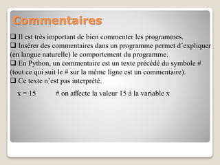 Commentaires
 Il est très important de bien commenter les programmes.
 Insérer des commentaires dans un programme permet d’expliquer
(en langue naturelle) le comportement du programme.
 En Python, un commentaire est un texte précédé du symbole #
(tout ce qui suit le # sur la même ligne est un commentaire).
 Ce texte n’est pas interprété.
x = 15 # on affecte la valeur 15 à la variable x
 