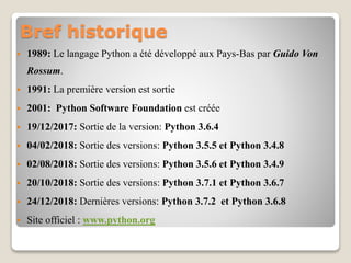 Bref historique
 1989: Le langage Python a été développé aux Pays-Bas par Guido Von
Rossum.
 1991: La première version est sortie
 2001: Python Software Foundation est créée
 19/12/2017: Sortie de la version: Python 3.6.4
 04/02/2018: Sortie des versions: Python 3.5.5 et Python 3.4.8
 02/08/2018: Sortie des versions: Python 3.5.6 et Python 3.4.9
 20/10/2018: Sortie des versions: Python 3.7.1 et Python 3.6.7
 24/12/2018: Dernières versions: Python 3.7.2 et Python 3.6.8
 Site officiel : www.python.org
 