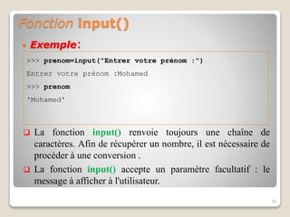 Fonction input()
 Exemple:
30
>>> prenom=input("Entrer votre prénom :")
Entrer votre prénom :Mohamed
>>> prenom
'Mohamed'
 La fonction input() renvoie toujours une chaîne de
caractères. Afin de récupérer un nombre, il est nécessaire de
procéder à une conversion .
 La fonction input() accepte un paramètre facultatif : le
message à afficher à l'utilisateur.
 