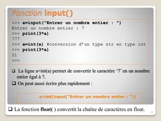 Fonction input()
31
>>> a=input("Entrer un nombre entier : ")
Entrer un nombre entier : 7
>>> print(3*a)
777
>>> a=int(a) #conversion d’un type str en type int
>>> print(3*a)
21
>>>
 La ligne a=int(a) permet de convertir le caractère ‘7’ en un nombre
entier égal à 7.
 On peut aussi écrire plus rapidement :
a=int(input("Entrer un nombre entier : "))
 La fonction float( ) convertit la chaîne de caractères en float.
 