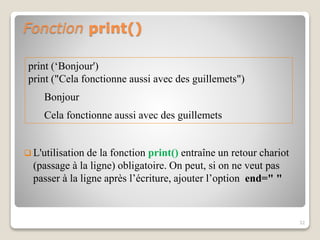 Fonction print()
 L'utilisation de la fonction print() entraîne un retour chariot
(passage à la ligne) obligatoire. On peut, si on ne veut pas
passer à la ligne après l’écriture, ajouter l’option end=" "
32
print (‘Bonjour')
print ("Cela fonctionne aussi avec des guillemets")
Bonjour
Cela fonctionne aussi avec des guillemets
 