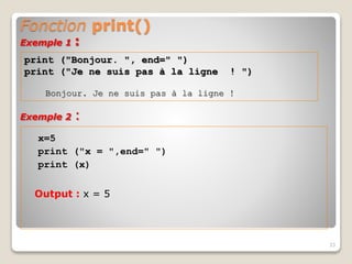 Fonction print()
x=5
print ("x = ",end=" ")
print (x)
Output : x = 5
33
print ("Bonjour. ", end=" ")
print ("Je ne suis pas à la ligne ! ")
Bonjour. Je ne suis pas à la ligne !
Exemple 1 :
Exemple 2 :
 