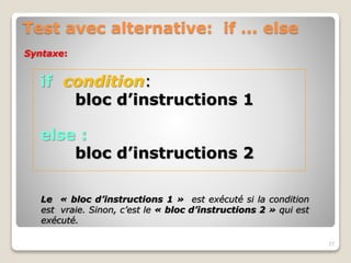 Test avec alternative: if ... else
if condition:
bloc d’instructions 1
else :
bloc d’instructions 2
37
Syntaxe:
Le « bloc d’instructions 1 » est exécuté si la condition
est vraie. Sinon, c’est le « bloc d’instructions 2 » qui est
exécuté.
 
