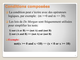 Conditions composées
 La condition peut s’écrire avec des opérateurs
logiques, par exemple: (m >=0 and m <= 20).
 Les lois de De Morgan sont fréquemment utilisées
pour simplifier les tests:
1) not (A or B) == (not A) and (not B)
2) not (A and B) == (not A) or (not B)
 Exemple:
not(x >= 0 and x <10) == (x < 0 or x >= 10)
42
 
