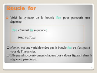 Boucle for
for element in sequence:
instructions
45
 Voici la syntaxe de la boucle for pour parcourir une
séquence:
 element est une variable créée par la boucle for, ce n'est pas à
vous de l'instancier.
 Elle prend successivement chacune des valeurs figurant dans la
séquence parcourue.
 