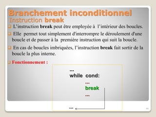 Instruction break
 L’instruction break peut être employée à l’intérieur des boucles.
 Elle permet tout simplement d'interrompre le déroulement d'une
boucle et de passer à la première instruction qui suit la boucle.
 En cas de boucles imbriquées, l’instruction break fait sortir de la
boucle la plus interne.
 Fonctionnement :
...
while cond:
...
break
...
... 46
Branchement inconditionnel
 