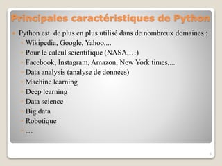 Principales caractéristiques de Python
 Python est de plus en plus utilisé dans de nombreux domaines :
◦ Wikipedia, Google, Yahoo,...
◦ Pour le calcul scientifique (NASA,…)
◦ Facebook, Instagram, Amazon, New York times,...
◦ Data analysis (analyse de données)
◦ Machine learning
◦ Deep learning
◦ Data science
◦ Big data
◦ Robotique
◦ …
6
 
