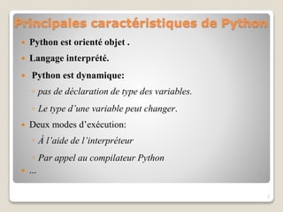 Principales caractéristiques de Python
 Python est orienté objet .
 Langage interprété.
 Python est dynamique:
◦ pas de déclaration de type des variables.
◦ Le type d’une variable peut changer.
 Deux modes d’exécution:
◦ À l’aide de l’interpréteur
◦ Par appel au compilateur Python
 ...
7
 