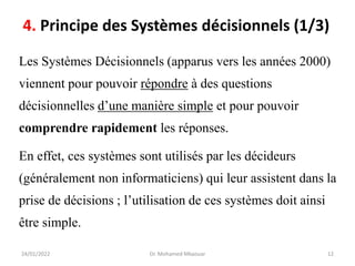 Les Systèmes Décisionnels (apparus vers les années 2000)
viennent pour pouvoir répondre à des questions
décisionnelles d’une manière simple et pour pouvoir
comprendre rapidement les réponses.
En effet, ces systèmes sont utilisés par les décideurs
(généralement non informaticiens) qui leur assistent dans la
prise de décisions ; l’utilisation de ces systèmes doit ainsi
être simple.
24/01/2022 Dr. Mohamed Mkaouar 12
4. Principe des Systèmes décisionnels (1/3)
 