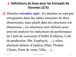 ❑ Données orientées sujet : les données ne sont pas
enregistrées dans des tables (structure de deux
dimensions), mais plutôt dans des structures à n
dimensions ; ces structures sont utilisées pour
pouvoir analyser les indicateurs de performance
de l’activité concernée (Chiffre d’affaires, Coût
de production, Nbr. Employés, …), selon
plusieurs thèmes d’analyse (Date, Produit,
Clients, Point de vente, Ville, …).
24/01/2022 Dr. Mohamed Mkaouar 16
5. Définitions de base pour les Entrepôt de
Données (2/5)
 