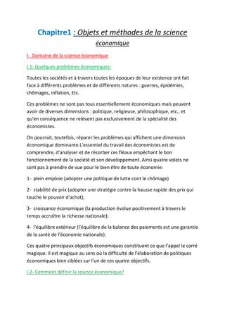 Chapitre1 : Objets et méthodes de la science
économique
I- Domaine de la science économique
I.1- Quelques problèmes économiques:
Toutes les sociétés et à travers toutes les époques de leur existence ont fait
face à différents problèmes et de différents natures : guerres, épidémies,
chômages, inflation, Etc.
Ces problèmes ne sont pas tous essentiellement économiques mais peuvent
avoir de diverses dimensions : politique, religieuse, philosophique, etc., et
qu'en conséquence ne relèvent pas exclusivement de la spécialité des
économistes.
On pourrait, toutefois, réparer les problèmes qui affichent une dimension
économique dominante.L'essentiel du travail des économistes est de
comprendre, d'analyser et de résorber ces fléaux empêchant le bon
fonctionnement de la société et son développement. Ainsi quatre volets ne
sont pas à prendre de vue pour le bien être de toute économie:
1- plein emploie (adopter une politique de lutte cont le chômage)
2- stabilité de prix (adopter une stratégie contre la hausse rapide des prix qui
touche le pouvoir d'achat);
3- croissance économique (la production évolue positivement à travers le
temps accroître la richesse nationale);
4- l'équilibre extérieur (l'équilibre de la balance des paiements est une garantie
de la santé de l'économie nationale).
Ces quatre principaux objectifs économiques constituent ce que l'appel le carré
magique. Il est magique au sens où la difficulté de l'élaboration de politiques
économiques bien ciblées sur l'un de ces quatre objectifs.
I.2- Comment définir la science économique?
 