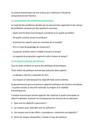 La science économique est une science qui s'intéresse à l'étude du
comportement de l'homme.
I.3- Classifications des problèmes économiques
La majorité des problèmes étudiés par les économistes appartient à des classes
de problèmes soulevés par des questions suivantes:
- Quels sont les biens économiques à produire et en quelle quantités?
- De quelle manière seront-ils produits?
- Comment les repartir entre les membres de la société?
- N'y a-t-il pas de gaspillage de ressources?
- Le pouvoir d'achat reste-t-il stable à travers le temps?
- La capacité de production augment-t-elle à travers le temps?
I.4- Analyse et politique économique:
Tous les Etats mettent en œuvre des politiques économiques.
Toute Action de politique économique présente deux aspects :
- Le décideur cherche à atteindre les fins ;
- Les moyens à l’aide desquels les objectifs fixés seront atteints.
Le gouvernement poursuit plusieurs objectifs politiques de manière simultanée
: la justice sociale, la sécurité nationale, le progrès et la stabilité
économique,etc.
L’analyse économique sensée apporter des réponses à quatre principales et
aidant le décideur à prévoir les conséquences de chacune de ces décisions :
1- Quel sont les objectifs à poursuivre ?
2- Les moyens pour atteindre sont-ils suffisants ?
3- Ces moyens ont-ils des effets « secondaires » contraires aux objectifs ?
4- Parmi les moyens disponibles, n’existe-t-il pas de meilleurs.
 