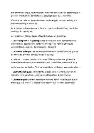suffisamment longue pour mesurer l’évolution d’une variable économique et
pouvoir effectuer des comparaisons géographiques ou sectorielles.
L’explication : elle est essentiellement de deux types microéconomique et
macroéconomique (voir II.3)
La prévision : elle consiste de prévoir les réactions des individus face à des
décisions économiques.
des problèmes économiques relèvent de plusieurs disciplines :
- La Sociologie et la Psychologie : Les motivations et les comportements
économiques des individus sont déterminé par les normes et valeurs
dominantes des sociétés dans lesquelles ils vivent.
- La Science politique : les décisions économiques sont influencées par les
doctrines de diverses parties politiques du pays.
- Le Droit : contient des dispositions qui définissent le cadre général de
l’activité économique (droit de travail, droit commercial, droit fiscal, etc.)
sur le plan des méthodes, l’économie politique fait l’appel à deux disciplines :
- Les Mathématiques : permettent aux économistes la formalisation de
relations entre variables économiques et les calculs d’optimisation.
- Les statistiques : permet de tester l’intensité de ces relations sur le plan
théorique et d’évaluer la probabilité d’aboutir aux résultats escomptés.
 