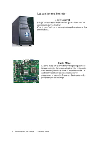 2	
   ENSUP-­‐AFRIQUE	
  COUR	
  1	
  L	
  ’ORDINATEUR	
  
	
  
Les	
  composants	
  internes	
  
	
  
Unité	
  Central	
  
Il	
  s’agit	
  d’un	
  coffret	
  compartimenté	
  qui	
  accueille	
  tous	
  les	
  
composants	
  de	
  l’ordinateur.	
  
C’est	
  là	
  que	
  s’opèrent	
  la	
  mémorisation	
  et	
  le	
  traitement	
  des	
  
informations.	
  
	
  
	
  
	
  
	
  
	
  
	
  
	
  
	
  
	
  
	
  
	
  
	
  
	
  
Carte	
  Mère	
  
La	
  carte	
  mère	
  est	
  le	
  circuit	
  imprimé	
  principal	
  qui	
  se	
  
trouve	
  au	
  centre	
  de	
  votre	
  ordinateur.	
  Sur	
  cette	
  carte	
  
tous	
  les	
  composants	
  de	
  votre	
  PC	
  sont	
  connectés.	
  La	
  
carte	
  mère	
  contient	
  les	
  connexions	
  pour	
  le	
  
processeur,	
  la	
  mémoire,	
  les	
  cartes	
  d’extension	
  et	
  les	
  
périphériques	
  de	
  stockage.	
  
	
  
	
  
	
  
	
  
	
  
	
  
	
  
	
  
	
  
	
  
	
  
	
  
	
  
	
  
	
  
	
  
	
  
	
  
	
  
	
  
	
  
 