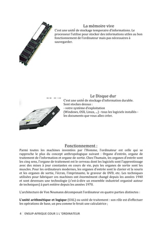 4	
   ENSUP-­‐AFRIQUE	
  COUR	
  1	
  L	
  ’ORDINATEUR	
  
	
  
	
  
La	
  mémoire	
  vive	
  
C’est	
  une	
  unité́	
  de	
  stockage	
  temporaire	
  d’informations.	
  Le	
  
processeur	
  l’utilise	
  pour	
  stocker	
  des	
  informations	
  utiles	
  au	
  bon	
  
fonctionnement	
  de	
  l’ordinateur	
  mais	
  pas	
  nécessaires	
  à	
  
sauvegarder.	
  
	
  
	
  
	
  
	
  
	
  
	
  
	
  
	
  
	
  
	
  	
  	
  	
  	
  	
  	
  	
  	
  	
  	
  	
  	
  	
  	
  	
  	
  	
  	
  	
  	
  	
  	
  	
  	
  	
  	
  	
  	
  	
  	
  	
  	
  	
  	
  	
  	
  	
  	
  	
  	
  	
  	
  	
  	
  	
  	
  	
  	
  	
  	
  	
  	
  	
  	
  	
  	
  	
  	
  	
  	
  	
  
	
  
	
  
	
  
Le	
  Disque	
  dur	
  
C’est	
  une	
  unité́	
  de	
  stockage	
  d’information	
  durable.	
  
Sont	
  stockes	
  dessus	
  :	
  
-­‐	
  votre	
  système	
  d’exploitation	
  
(Windows,	
  OSX,	
  Linux,	
  ...)	
  -­‐	
  tous	
  les	
  logiciels	
  installés	
  -­‐	
  
les	
  documents	
  que	
  vous	
  allez	
  créer.	
  
	
  
	
  
	
  
	
  
	
  
Fonctionnement	
  :	
  
Parmi	
   toutes	
   les	
   machines	
   inventées	
   par	
   l'Homme,	
   l'ordinateur	
   est	
   celle	
   qui	
   se	
  
rapproche	
   le	
   plus	
   du	
   concept	
   anthropologique	
   suivant	
   :	
   Organe	
   d'entrée,	
   organe	
   de	
  
traitement	
  de	
  l'information	
  et	
  organe	
  de	
  sortie.	
  Chez	
  l'humain,	
  les	
  organes	
  d'entrée	
  sont	
  
les	
  cinq	
  sens,	
  l'organe	
  de	
  traitement	
  est	
  le	
  cerveau	
  dont	
  les	
  logiciels	
  sont	
  l'apprentissage	
  
avec	
   des	
   mises	
   à	
   jour	
   constantes	
   en	
   cours	
   de	
   vie,	
   puis	
   les	
   organes	
   de	
   sortie	
   sont	
   les	
  
muscles.	
  Pour	
  les	
  ordinateurs	
  modernes,	
  les	
  organes	
  d'entrée	
  sont	
  le	
  clavier	
  et	
  la	
  souris	
  
et	
   les	
   organes	
   de	
   sortie,	
   l'écran,	
   l'imprimante,	
   le	
   graveur	
   de	
   DVD,	
   etc.	
   Les	
   techniques	
  
utilisées	
  pour	
  fabriquer	
  ces	
  machines	
  ont	
  énormément	
  changé	
  depuis	
  les	
  années	
  1940	
  
et	
  sont	
  devenues	
  une	
  technologie	
  (c’est-­‐à-­‐dire	
  un	
  ensemble	
  industriel	
  organisé	
  autour	
  
de	
  techniques)	
  à	
  part	
  entière	
  depuis	
  les	
  années	
  1970.	
  
	
  
L’architecture	
  de	
  Von	
  Neumann	
  décomposait	
  l’ordinateur	
  en	
  quatre	
  parties	
  distinctes	
  :	
  
	
  
L’unité	
  arithmétique	
  et	
  logique	
  (UAL)	
  ou	
  unité	
  de	
  traitement	
  :	
  son	
  rôle	
  est	
  d’effectuer	
  
les	
  opérations	
  de	
  base,	
  un	
  peu	
  comme	
  le	
  ferait	
  une	
  calculatrice	
  ;	
  
	
  
 