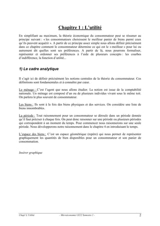 Chapitre 1 : L’utilité
En simplifiant au maximum, la théorie économique du consommateur peut se résumer au
principe suivant : « les consommateurs choisissent le meilleur panier de biens parmi ceux
qu’ils peuvent acquérir ». A partir de ce principe assez simple nous allons définir précisément
dans ce chapitre comment le consommateur détermine ce qui est le « meilleur » pour lui ou
autrement dit quelles sont ses préférences. A partir de là, nous pourrons formaliser,
représenter et ordonner ses préférences à l’aide de plusieurs concepts : les courbes
d’indifférence, la fonction d’utilité...

1) Le cadre analytique
Il s’agit ici de définir précisément les notions centrales de la théorie du consommateur. Ces
définitions sont fondamentales et à connaître par cœur.
Le ménage : C’est l’agent que nous allons étudier. La notion est issue de la comptabilité
nationale. Un ménage est composé d’un ou de plusieurs individus vivant sous le même toit.
On parlera le plus souvent de consommateur.
Les biens : Ils sont à la fois des biens physiques et des services. On considère une liste de
biens innombrables.
La période : Tout raisonnement pour un consommateur se déroule dans un période donnée
qu’il faut préciser à chaque fois. On peut donc raisonner sur une période ou plusieurs périodes
qui correspondent à un moment du temps. Pour commencer nous raisonnerons sur une seule
période. Nous développerons notre raisonnement dans le chapitre 4 en introduisant le temps.
L’espace des biens : C’est un espace géométrique (repère) qui nous permet de représenter
graphiquement les quantités de bien disponibles pour un consommateur et son panier de
consommation.

Insérer graphique

Chap1 L’Utilité

- Microéconomie UE22 Semestre 1 -

2

 