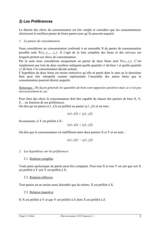 2) Les Préférences
La théorie des choix du consommateur est très simple et considère que les consommateurs
choisissent le meilleur panier de biens parmi ceux qu’ils peuvent acquérir.
1. Le panier de consommation
Nous considérons un consommateur confronté à un ensemble X de panier de consommation
possible noté X ( x1 , x2 ,..., xn ) . Il s’agit de la liste complète des biens et des services sur
lesquels portent ses choix de consommation.
Par la suite nous considérons uniquement un panier de deux biens noté X ( x1 , x2 ) . C’est
simplement une liste de deux nombres indiquant quelle quantité x1 de bien 1 et quelle quantité
x2 de bien 2 le consommateur décide acheter.
L’hypothèse de deux biens est moins restrictive qu’elle ni parait dans le sens ou le deuxième
bien peut être interprété comme représentant l’ensemble des autres biens que le
consommateur pourrait désirer acquérir.
Remarque : De façon générale les quantités de bien sont supposées positives mais se n’est pas
nécessairement le cas.
Pour faire des choix le consommateur doit être capable de classer des paniers de bien X, Y,
Z… en fonction de ses préférences.
On dira qu’un panier (x1, x2) est préféré au panier (y1, y2) et on note :
(x1, x2) f (y1, y2)
Inversement, si Y est préféré à X :
(x1, x2) p (y1, y2)
On dira que le consommateur est indifférent entre deux paniers X et Y et on note :
(x1, x2) ～ (y1, y2)

2. Les hypothèses sur les préférences
2.1. Relation complète
Toute paire quelconque de panier peut être comparée. Pour tout X et tout Y on sait que soit X
est préféré à Y soit Y est préféré à X.
2.2. Relation réflexive
Tout panier est au moins aussi désirable que lui-même. X est préféré à X.
2.3. Relation transitive
Si X est préféré à Y et que Y est préféré à Z alors X est préféré à Z.

Chap1 L’Utilité

- Microéconomie UE22 Semestre 1 -

3

 