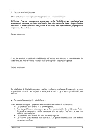 3. Les courbes d’indifférences
Elles sont utilisées pour représenter les préférences des consommateurs.
Définition : Pour un consommateur donné, une courbe d’indifférence est constituée d’une
multitude de dotations possibles représentées dans l’ensemble des biens, chaque dotation
procurant le même niveau de satisfaction. C’est donc une représentation graphique des
préférences des individus.

Insérer graphique

C’est un exemple de toutes les combinaisons de paniers pour lesquels le consommateur est
indifférent. On peut tracer une courbe d’indifférence pour n’importe quel panier.

Insérer graphique

La satisfaction de l’individu augmente en allant vers la zone nord-ouest. Par exemple, au point
B j’ai autant de bien 2 qu’au point A mais plus de bien 1 (q1>q’1) => je suis donc plus
satisfait.

4. Les propriétés des courbes d’indifférence
Nous pouvons distinguer 4 propriétés fondamentales des courbes d’indifférence.
Les courbes d’indifférence ne se coupent jamais.
Pour des préférences normales on parle de « monotonicité » des préférences c'est-àdire que le consommateur préfère consommer plus que moins. En d’autres termes, tous
les biens sont désirables.
Les courbes d’indifférence ont donc une pente négative.
Les courbes d’indifférences sont convexes. Les paniers intermédiaires sont préférés
aux paniers extrêmes.

Chap1 L’Utilité

- Microéconomie UE22 Semestre 1 -

4

 