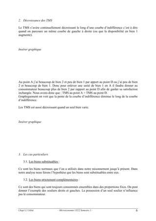 2. Décroissance des TMS

Le TMS s’avère continuellement décroissant le long d’une courbe d’indifférence c’est à dire
quand on parcoure un même courbe de gauche à droite (ou que la disponibilité en bien 1
augmente).

Insérer graphique

Au point A j’ai beaucoup de bien 2 et peu de bien 1 par apport au point D ou j’ai peu de bien
2 et beaucoup de bien 1. Donc pour enlever une unité de bien 1 en A il faudra donner au
consommateur beaucoup plus de bien 2 par rapport au point D afin de garder sa satisfaction
inchangée. Nous avons donc que : TMS au point A > TMS au point D.
Graphiquement on voit que la pente de la courbe d’indifférence diminue le long de la courbe
d’indifférence.
Les TMS est aussi décroissant quand un seul bien varie.

Insérer graphique

3. Les cas particuliers

3.1. Les biens substituables :
Ce sont les biens normaux que l’on a utilisés dans notre raisonnement jusqu’à présent. Dans
notre analyse nous ferons l’hypothèse que les biens sont substituables entre eux.
3.2. Les biens strictement complémentaires :
Ce sont des biens qui sont toujours consommés ensembles dans des proportions fixes. On peut
donner l’exemple des souliers droits et gauches. La possession d’un seul soulier n’influence
pas le consommateur.

Chap1 L’Utilité

- Microéconomie UE22 Semestre 1 -

6

 