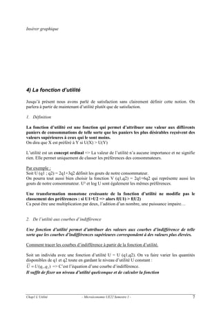 Insérer graphique

4) La fonction d’utilité
Jusqu’à présent nous avons parlé de satisfaction sans clairement définir cette notion. On
parlera à partir de maintenant d’utilité plutôt que de satisfaction.
1. Définition

La fonction d’utilité est une fonction qui permet d’attribuer une valeur aux différents
paniers de consommations de telle sorte que les paniers les plus désirables reçoivent des
valeurs supérieures à ceux qui le sont moins.
On dira que X est préféré à Y si U(X) > U(Y)
L’utilité est un concept ordinal => La valeur de l’utilité n’a aucune importance et ne signifie
rien. Elle permet uniquement de classer les préférences des consommateurs.
Par exemple :
Soit U (q1 ; q2) = 2q1+3q2 définit les gouts de notre consommateur.
On pourra tout aussi bien choisir la fonction V (q1,q2) = 2q1+6q2 qui représente aussi les
gouts de notre consommateur. U² et log U sont également les mêmes préférences.
Une transformation monotone croissante de la fonction d’utilité ne modifie pas le
classement des préférences : si U1>U2 => alors f(U1) > f(U2)
Ca peut être une multiplication par deux, l’adition d’un nombre, une puissance impaire…

2. De l’utilité aux courbes d’indifférence

Une fonction d’utilité permet d’attribuer des valeurs aux courbes d’indifférence de telle
sorte que les courbes d’indifférences supérieures correspondent à des valeurs plus élevées.
Comment tracer les courbes d’indifférence à partir de la fonction d’utilité.
Soit un individu avec une fonction d’utilité U = U (q1,q2). On va faire varier les quantités
disponibles de q1 et q2 toute en gardant le niveau d’utilité U constant :
U = U (q1 , q2 ) => C’est l’équation d’une courbe d’indifférence.
Il suffit de fixer un niveau d’utilité quelconque et de calculer la fonction

Chap1 L’Utilité

- Microéconomie UE22 Semestre 1 -

7

 