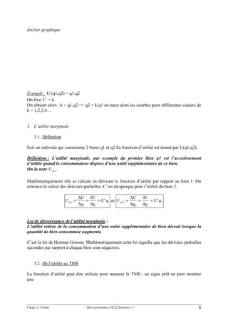 Insérer graphique

Exemple : U (q1,q2) = q1.q2
On fixe U = k
On obtient alors : k = q1.q2 => q2 = k/q1 on trace alors les courbes pour différentes valeurs de
k = 1,2,3,4…

3. L’utilité marginale
3.1. Définition
Soit un individu qui consomme 2 biens q1 et q2.Sa fonction d’utilité est donné par U(q1,q2).

Définition : L’utilité marginale, par exemple du premier bien q1 est l’accroissement
d’utilité quand le consommateur dispose d’une unité supplémentaire de ce bien.
On la note U m ,1 .
Mathématiquement elle se calcule en dérivant la fonction d’utilité par rapport au bien 1. On
retrouve le calcul des dérivées partielles. C’est réciproque pour l’utilité du bien 2.
U m,1 =

∆U ∂U
∆U ∂U
=
= U ' q1 et U m , 2 =
=
= U ' q2
∆q1 ∂q1
∆q2 ∂q2

Loi de décroissance de l’utilité marginale :
L’utilité retirée de la consommation d’une unité supplémentaire de bien décroit lorsque la
quantité de bien consommée augmente.
C’est la loi de Herman Gossen. Mathématiquement cette loi signifie que les dérivées partielles
secondes par rapport à chaque bien sont négatives.

3.2. De l’utilité au TMS
La fonction d’utilité peut être utilisée pour mesurer le TMS : au signe prêt on peut montrer
que

Chap1 L’Utilité

- Microéconomie UE22 Semestre 1 -

8

 