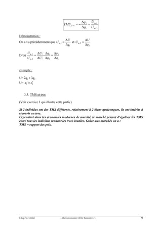 TMS 2→1 = −
Démonstration :
On a vu précédemment que U m,1 =

D’où

U m ,1 ∆U
=
U m, 2 ∆U

∆q2 U m ,1
=
∆q1 U m , 2

∆U
∆U
et U m, 2 =
∆q1
∆q2

∆q1 ∆q2
=
∆q2 ∆q1

Exemple :

U= 2q1 + 3q2
3
U= x12 × x2

3.3. TMS et troc
(Voir exercice 1 qui illustre cette partie)

Si 2 individus ont des TMS différents, relativement à 2 biens quelconques, ils ont intérêts à
recourir au troc.
Cependant dans les économies modernes de marché, le marché permet d’égaliser les TMS
entre tous les individus rendant les trocs inutiles. Grâce aux marchés on a :
TMS = rapport des prix.

Chap1 L’Utilité

- Microéconomie UE22 Semestre 1 -

9

 