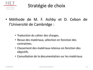 Campus centre
                           Stratégie de choix

• Méthode de M. F. Ashby et D. Cebon de
  l'Université de Cambridge :

                 • Traduction du cahier des charges.
                 • Revue des matériaux, sélection en fonction des
                   contraintes.
                 • Classement des matériaux retenus en fonction des
                   objectifs.
                 • Consultation de la documentation sur les matériaux.


12/03/2013                          Science des matériaux                10
 