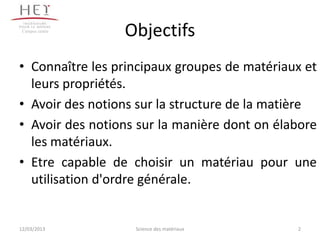 Campus centre
                 Objectifs
• Connaître les principaux groupes de matériaux et
  leurs propriétés.
• Avoir des notions sur la structure de la matière
• Avoir des notions sur la manière dont on élabore
  les matériaux.
• Etre capable de choisir un matériau pour une
  utilisation d'ordre générale.


12/03/2013         Science des matériaux      2
 