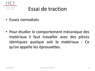 Campus centre
                 Essai de traction
• Essais normalisés

• Pour étudier le comportement mécanique des
  matériaux il faut travailler avec des pièces
  identiques quelque soit le matériaux : Ce
  qu’on appelle les éprouvettes.



12/03/2013            Science des matériaux   23
 