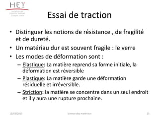 Campus centre
                   Essai de traction
• Distinguer les notions de résistance , de fragilité
  et de dureté.
• Un matériau dur est souvent fragile : le verre
• Les modes de déformation sont :
       – Elastique: La matière reprend sa forme initiale, la
         déformation est réversible
       – Plastique: La matière garde une déformation
         résiduelle et irréversible.
       – Striction: la matière se concentre dans un seul endroit
         et il y aura une rupture prochaine.

12/03/2013                  Science des matériaux              25
 