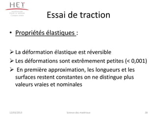 Campus centre
                 Essai de traction
• Propriétés élastiques :

 La déformation élastique est réversible
 Les déformations sont extrêmement petites (< 0,001)
 En première approximation, les longueurs et les
  surfaces restent constantes on ne distingue plus
  valeurs vraies et nominales



12/03/2013            Science des matériaux         28
 