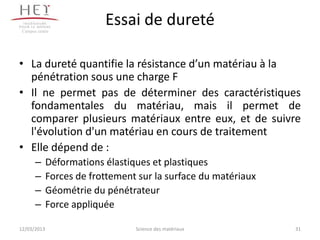 Campus centre
                          Essai de dureté

• La dureté quantifie la résistance d’un matériau à la
  pénétration sous une charge F
• Il ne permet pas de déterminer des caractéristiques
  fondamentales du matériau, mais il permet de
  comparer plusieurs matériaux entre eux, et de suivre
  l'évolution d'un matériau en cours de traitement
• Elle dépend de :
       –     Déformations élastiques et plastiques
       –     Forces de frottement sur la surface du matériaux
       –     Géométrie du pénétrateur
       –     Force appliquée

12/03/2013                       Science des matériaux          31
 