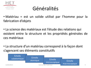 Campus centre
                          Généralités
• Matériau = est un solide utilisé par l’homme pour la
fabrication d’objets

• La science des matériaux est l’étude des relations qui
existent entre la structure et les propriétés générales de
ces matériaux

• La structure d’un matériau correspond à la façon dont
s’agencent ses éléments constitutifs
             Échelle
          subatomique    Échelle
                        atomique             Échelle
                                                             Échelle
                                          microscopique
 12/03/2013                    Science des matériaux
                                                          macroscopique   4
 