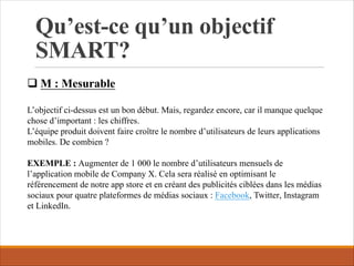 Qu’est-ce qu’un objectif
SMART?
q M : Mesurable
L’objectif ci-dessus est un bon début. Mais, regardez encore, car il manque quelque
chose d’important : les chiffres.
L’équipe produit doivent faire croître le nombre d’utilisateurs de leurs applications
mobiles. De combien ?
EXEMPLE : Augmenter de 1 000 le nombre d’utilisateurs mensuels de
l’application mobile de Company X. Cela sera réalisé en optimisant le
référencement de notre app store et en créant des publicités ciblées dans les médias
sociaux pour quatre plateformes de médias sociaux : Facebook, Twitter, Instagram
et LinkedIn.
 