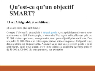 Qu’est-ce qu’un objectif
SMART?
Et les objectifs plus ambitieux ?
Ce type d’objectifs, en anglais « stretch goals », est spécialement conçu pour
nous mettre au défi. Par exemple, si votre site Web reçoit habituellement près de
30 000 visiteurs par mois, vous pourriez avoir pour objectif plus ambitieux d’en
atteindre 50 000. Bien que cette augmentation soit conséquente, l’objectif reste
dans le domaine du réalisable. Assurez-vous que vos « stretch goals » sont
ambitieux, sans pour autant être impossibles à atteindre (comme passer
de 30 000 à 300 000 visiteurs par mois, par exemple).
q A : Atteignable et ambitieux:
 