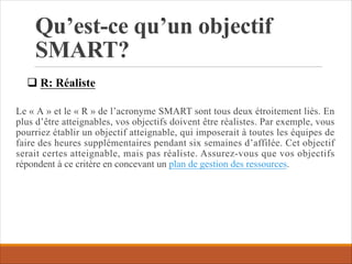 Qu’est-ce qu’un objectif
SMART?
Le « A » et le « R » de l’acronyme SMART sont tous deux étroitement liés. En
plus d’être atteignables, vos objectifs doivent être réalistes. Par exemple, vous
pourriez établir un objectif atteignable, qui imposerait à toutes les équipes de
faire des heures supplémentaires pendant six semaines d’affilée. Cet objectif
serait certes atteignable, mais pas réaliste. Assurez-vous que vos objectifs
répondent à ce critère en concevant un plan de gestion des ressources.
q R: Réaliste
 