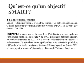 Qu’est-ce qu’un objectif
SMART?
T : Limité dans le temps
Les objectifs ne peuvent pas s’étendre à l’infini – ils ont besoin d’un délai.
C’est la dernière pièce importante des objectifs SMART. Ils doivent être
assortis d’un délai .
EXEMPLE : Augmenter le nombre d’utilisateurs mensuels de
l’application mobile de la société X de 1 000 utilisateurs par mois au cours
du premier trimestre de 2023. Cet objectif sera atteint en optimisant le
référencement de notre boutique d’applications et en créant des publicités
ciblées dans les médias sociaux qui seront diffusées à partir de février 2023
sur trois plateformes de médias sociaux : Facebook, Twitter et Instagram.
 