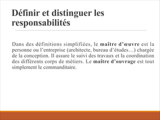 Définir et distinguer les
responsabilités
Dans des définitions simplifiées, le maître d’œuvre est la
personne ou l’entreprise (architecte, bureau d’études…) chargée
de la conception. Il assure le suivi des travaux et la coordination
des différents corps de métiers. Le maître d’ouvrage est tout
simplement le commanditaire.
 