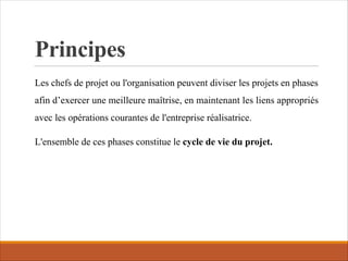 Principes
Les chefs de projet ou l'organisation peuvent diviser les projets en phases
afin d’exercer une meilleure maîtrise, en maintenant les liens appropriés
avec les opérations courantes de l'entreprise réalisatrice.
L'ensemble de ces phases constitue le cycle de vie du projet.
 