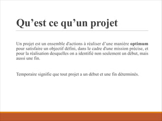 Qu’est ce qu’un projet
Un projet est un ensemble d'actions à réaliser d’une manière optimum
pour satisfaire un objectif défini, dans le cadre d'une mission précise, et
pour la réalisation desquelles on a identifié non seulement un début, mais
aussi une fin.
Temporaire signifie que tout projet a un début et une fin déterminés.
 