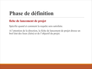 Phase de définition
Spécifie quand et comment la requête sera satisfaite.
A l’attention de la direction, la fiche de lancement de projet dresse un
bref état des lieux (faits) et de l’objectif du projet.
fiche de lancement de projet
 