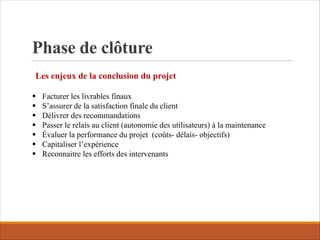 Phase de clôture
Les enjeux de la conclusion du projet
§ Facturer les livrables finaux
§ S’assurer de la satisfaction finale du client
§ Délivrer des recommandations
§ Passer le relais au client (autonomie des utilisateurs) à la maintenance
§ Évaluer la performance du projet (coûts- délais- objectifs)
§ Capitaliser l’expérience
§ Reconnaitre les efforts des intervenants
 