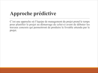 Approche prédictive
C’est une approche où l’équipe de management du projet prend le temps
pour planifier le projet au démarrage de celui-ci avant de débuter les
travaux concrets qui permettront de produire le livrable attendu par le
projet.
 